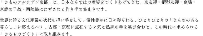 「きものアルチザン京都」は、日本ならではの着姿をつくりあげてきた、京友禅・摺型友禅・京繍・
京鹿の子絞・西陣織にたずさわる作り手の集まりです。
世界に誇る文化産業の次代の担い手として、個性豊かに日々彩られる、ひとりひとりの「きもののある暮らし」に応えるべく、古都・京都に点在する才気と熟練の手を紡ぎ合わせ、この時代に求められる「きるものづくり」に取り組みます。