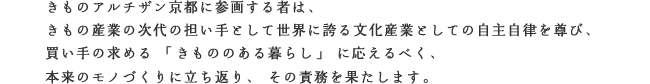 きものアルチザン京都に参画する者は、
きもの産業の次代の担い手として世界に誇る文化産業としての自主自律を尊び、
買い手の求める「きもののある暮らし」に応えるべく、
本来のモノづくりに立ち返り、その責務を果たします。