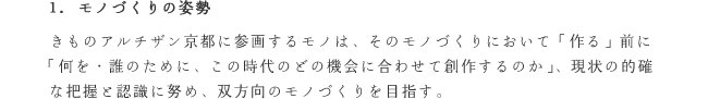 1. モノづくりの姿勢
きものアルチザン京都に参画するモノは、そのモノづくりにおいて「作る」前に「何を・誰のために、この時代のどの機会に合わせて創作するのか」、現状の的確な把握と認識に努め、双方向のモノづくりを目指す。