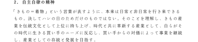 2. 自主自律の精神
「きもの＝着物」という言葉が表すように、本来は日常と非日常を行き来できるもの。決してハレの日のためだけのものではない。そのことを理解し、きもの産業を伝統文化として上位に持ち上げ、時代と共に革新する産業として、自らがその時代に生きる買い手のニーズに反応し、買い手からの対価によって事業を継続し、産業としての存続と発展を目指す。