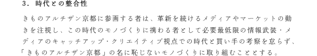 3. 時代との整合性
きものアルチザン京都に参画する者は、革新を続けるメディアやマーケットの動きを注視し、この時代のモノづくりに携わる者として必要最低限の情報武装・メディアのキャッチアップ・クリエイティブ視点での時代と買い手の考察を怠らず、「きものアルチザン京都」の名に恥じないモノづくりに取り組むこととする。